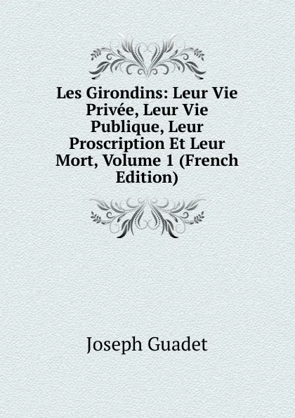 Обложка книги Les Girondins: Leur Vie Privee, Leur Vie Publique, Leur Proscription Et Leur Mort, Volume 1 (French Edition), Joseph Guadet