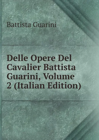 Обложка книги Delle Opere Del Cavalier Battista Guarini, Volume 2 (Italian Edition), Battista Guarini