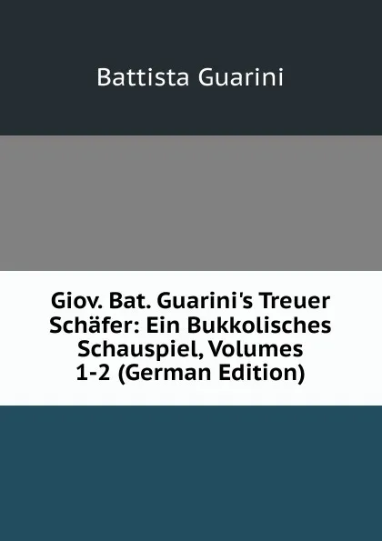 Обложка книги Giov. Bat. Guarini.s Treuer Schafer: Ein Bukkolisches Schauspiel, Volumes 1-2 (German Edition), Battista Guarini