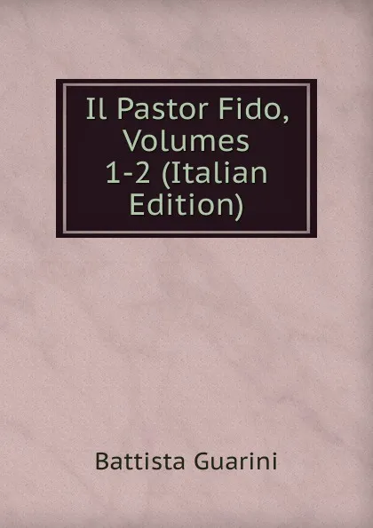 Обложка книги Il Pastor Fido, Volumes 1-2 (Italian Edition), Battista Guarini