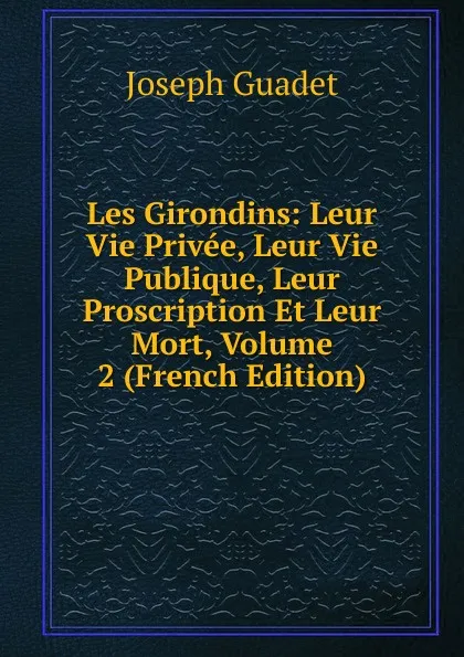 Обложка книги Les Girondins: Leur Vie Privee, Leur Vie Publique, Leur Proscription Et Leur Mort, Volume 2 (French Edition), Joseph Guadet