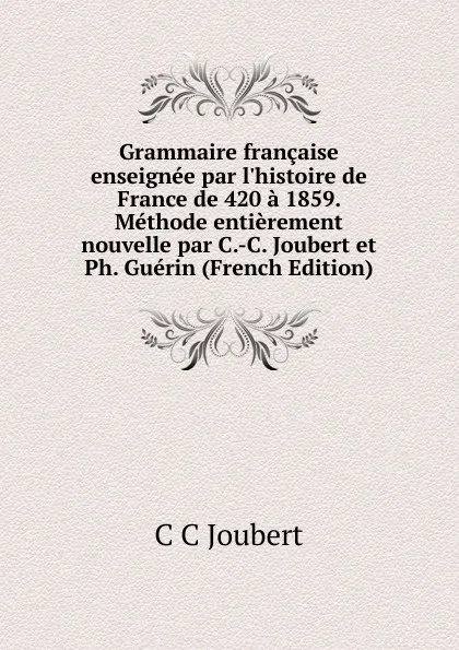 Обложка книги Grammaire francaise enseignee par l.histoire de France de 420 a 1859. Methode entierement nouvelle par C.-C. Joubert et Ph. Guerin (French Edition), C C Joubert