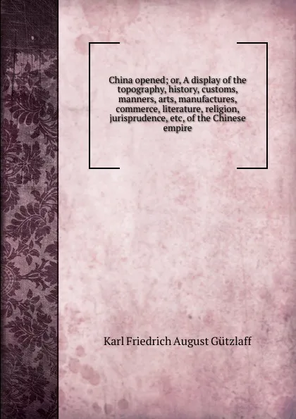 Обложка книги China opened; or, A display of the topography, history, customs, manners, arts, manufactures, commerce, literature, religion, jurisprudence, etc, of the Chinese empire, Karl Friedrich August Gützlaff