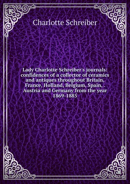 Обложка книги Lady Charlotte Schreiber.s journals: confidences of a collector of ceramics and antiques throughout Britain, France, Holland, Belgium, Spain, . Austria and Germany from the year 1869-1885, Charlotte Schreiber