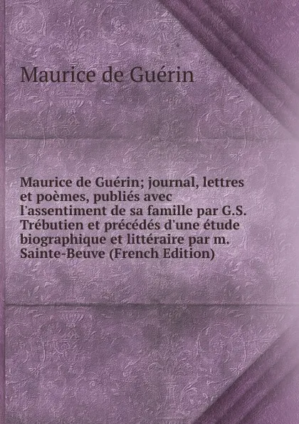 Обложка книги Maurice de Guerin; journal, lettres et poemes, publies avec l.assentiment de sa famille par G.S. Trebutien et precedes d.une etude biographique et litteraire par m. Sainte-Beuve (French Edition), Maurice de Guérin