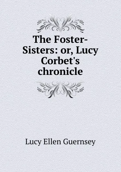 Обложка книги The Foster-Sisters: or, Lucy Corbet.s chronicle, Lucy Ellen Guernsey