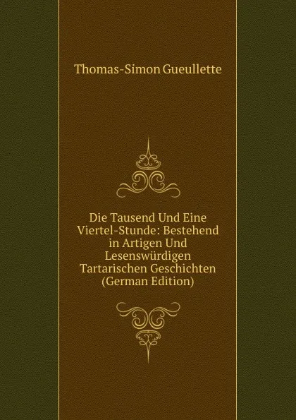 Обложка книги Die Tausend Und Eine Viertel-Stunde: Bestehend in Artigen Und Lesenswurdigen Tartarischen Geschichten (German Edition), Thomas-Simon Gueullette