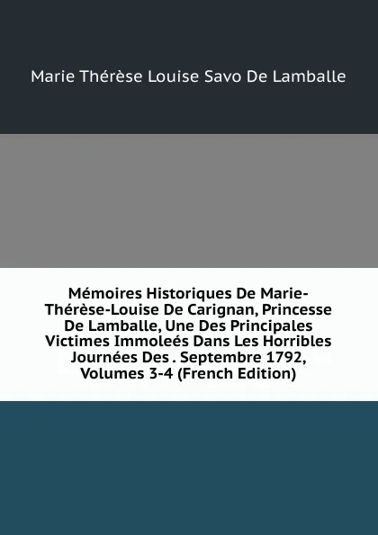 Обложка книги Memoires Historiques De Marie-Therese-Louise De Carignan, Princesse De Lamballe, Une Des Principales Victimes Immolees Dans Les Horribles Journees Des . Septembre 1792, Volumes 3-4 (French Edition), Marie Thérèse Louise Savo De Lamballe