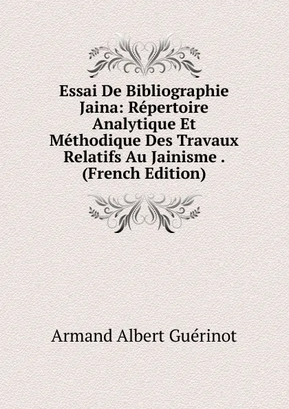 Обложка книги Essai De Bibliographie Jaina: Repertoire Analytique Et Methodique Des Travaux Relatifs Au Jainisme . (French Edition), Armand Albert Guérinot