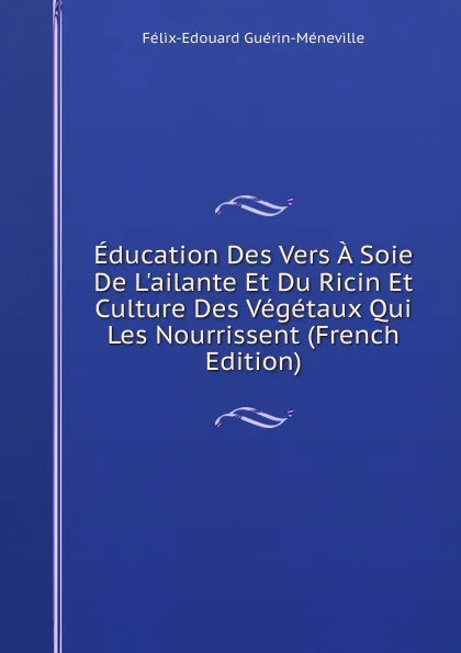 Обложка книги Education Des Vers A Soie De L.ailante Et Du Ricin Et Culture Des Vegetaux Qui Les Nourrissent (French Edition), Félix-Édouard Guérin-Méneville