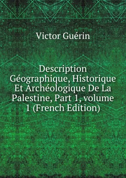 Обложка книги Description Geographique, Historique Et Archeologique De La Palestine, Part 1,.volume 1 (French Edition), Victor Guérin