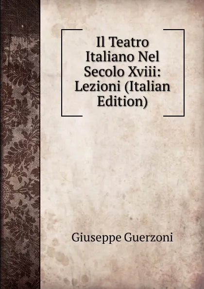 Обложка книги Il Teatro Italiano Nel Secolo Xviii: Lezioni (Italian Edition), Giuseppe Guerzoni