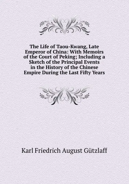 Обложка книги The Life of Taou-Kwang, Late Emperor of China: With Memoirs of the Court of Peking; Including a Sketch of the Principal Events in the History of the Chinese Empire During the Last Fifty Years, Karl Friedrich August Gützlaff