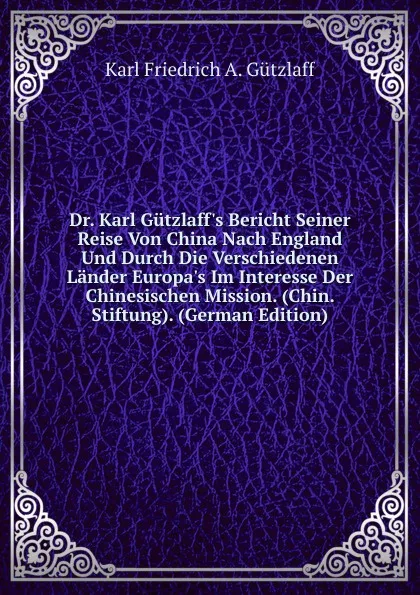 Обложка книги Dr. Karl Gutzlaff.s Bericht Seiner Reise Von China Nach England Und Durch Die Verschiedenen Lander Europa.s Im Interesse Der Chinesischen Mission. (Chin. Stiftung). (German Edition), Karl Friedrich A. Gützlaff