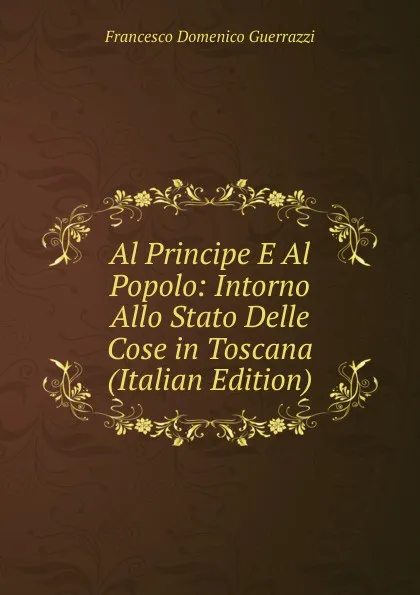 Обложка книги Al Principe E Al Popolo: Intorno Allo Stato Delle Cose in Toscana (Italian Edition), Guerrazzi Francesco Domenico