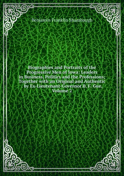 Обложка книги Biographies and Portraits of the Progressive Men of Iowa: Leaders in Business, Politics and the Professions; Together with an Original and Authentic . by Ex-Lieutenant-Governor B. F. Gue, Volume 2, Benjamin Franklin Shambaugh