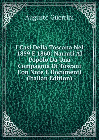 Обложка книги I Casi Della Toscana Nel 1859 E 1860: Narrati Al Popolo Da Una Compagnia Di Toscani Con Note E Documenti (Italian Edition), Augusto Guerrini