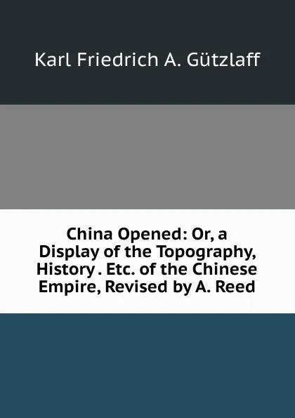 Обложка книги China Opened: Or, a Display of the Topography, History . Etc. of the Chinese Empire, Revised by A. Reed, Karl Friedrich A. Gützlaff