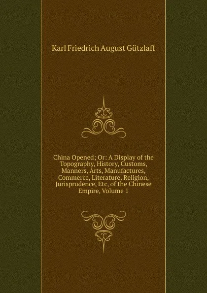 Обложка книги China Opened; Or: A Display of the Topography, History, Customs, Manners, Arts, Manufactures, Commerce, Literature, Religion, Jurisprudence, Etc, of the Chinese Empire, Volume 1, Karl Friedrich August Gützlaff