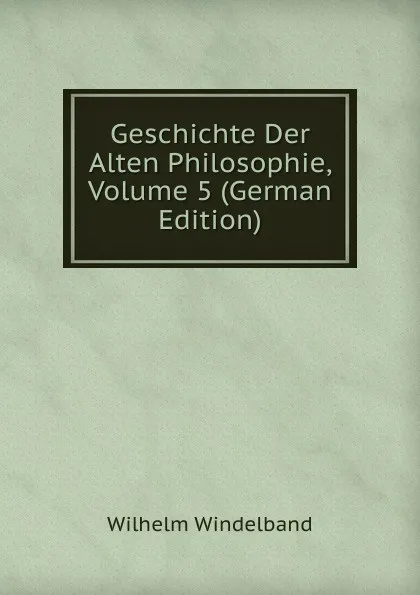 Обложка книги Geschichte Der Alten Philosophie, Volume 5 (German Edition), Wilhelm Windelband