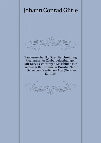 Обложка книги Zaubermechanik; Oder, Beschreibung Mechanischer Zauberbelustigungen Mit Darzu Gehoringen Maschinen Fur Liebhaber Belustigender Kunste: Nebst . Derselben Dienlichen App (German Edition), Johann Conrad Gütle