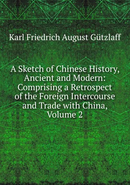 Обложка книги A Sketch of Chinese History, Ancient and Modern: Comprising a Retrospect of the Foreign Intercourse and Trade with China, Volume 2, Karl Friedrich August Gützlaff