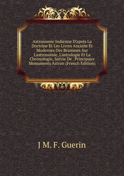 Обложка книги Astronomie Indienne D.apres La Doctrine Et Les Livres Anciens Et Modernes Des Brammes Sur L.astronomie, L.astrologie Et La Chronologie, Suivie De . Principaux Monuments Astron (French Edition), J M. F. Guerin