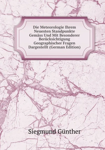 Обложка книги Die Meteorologie Ihrem Neuesten Standpunkte Gemass Und Mit Besonderer Berucksichtigung Geographischer Fragen Dargestellt (German Edition), Siegmund Günther