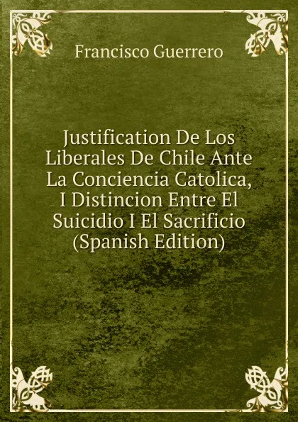 Обложка книги Justification De Los Liberales De Chile Ante La Conciencia Catolica, I Distincion Entre El Suicidio I El Sacrificio (Spanish Edition), Francisco Guerrero