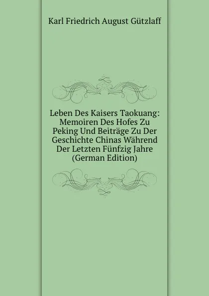 Обложка книги Leben Des Kaisers Taokuang: Memoiren Des Hofes Zu Peking Und Beitrage Zu Der Geschichte Chinas Wahrend Der Letzten Funfzig Jahre (German Edition), Karl Friedrich August Gützlaff