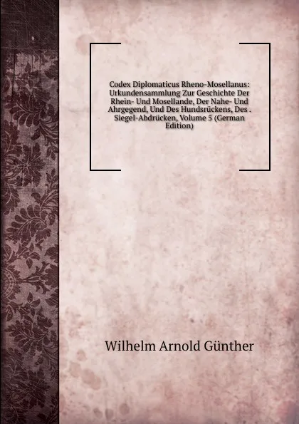 Обложка книги Codex Diplomaticus Rheno-Mosellanus: Urkundensammlung Zur Geschichte Der Rhein- Und Mosellande, Der Nahe- Und Ahrgegend, Und Des Hundsruckens, Des . Siegel-Abdrucken, Volume 5 (German Edition), Wilhelm Arnold Günther