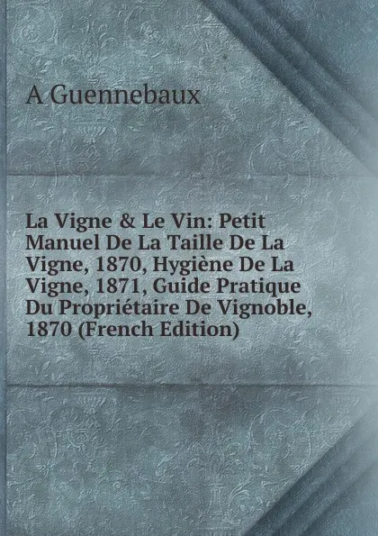 Обложка книги La Vigne . Le Vin: Petit Manuel De La Taille De La Vigne, 1870, Hygiene De La Vigne, 1871, Guide Pratique Du Proprietaire De Vignoble, 1870 (French Edition), A Guennebaux