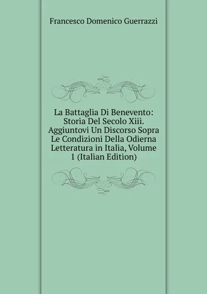 Обложка книги La Battaglia Di Benevento: Storia Del Secolo Xiii. Aggiuntovi Un Discorso Sopra Le Condizioni Della Odierna Letteratura in Italia, Volume 1 (Italian Edition), Guerrazzi Francesco Domenico