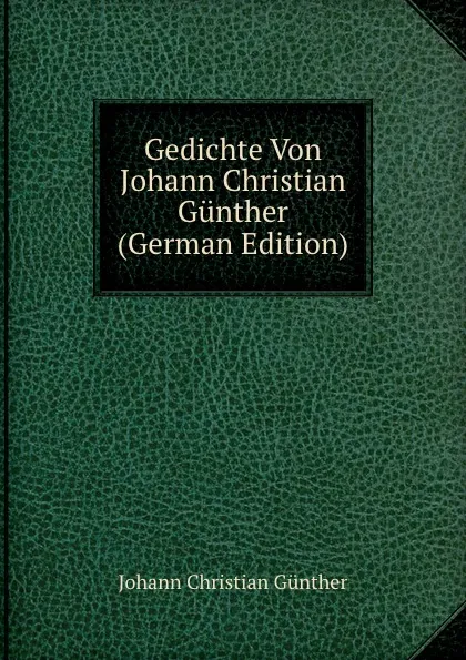 Обложка книги Gedichte Von Johann Christian Gunther (German Edition), Johann Christian Günther