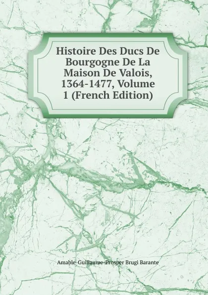 Обложка книги Histoire Des Ducs De Bourgogne De La Maison De Valois, 1364-1477, Volume 1 (French Edition), Amable-Guillaume-Prosper Brugière Barante