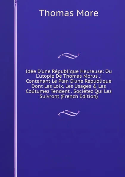 Обложка книги Idee D.une Republique Heureuse: Ou L.utopie De Thomas Morus .: Contenant Le Plan D.une Republique Dont Les Loix, Les Usages . Les Coutumes Tendent . Societez Qui Les Suivront (French Edition), Thomas More