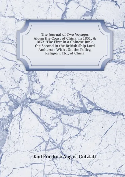 Обложка книги The Journal of Two Voyages Along the Coast of China, in 1831, . 1832: The First in a Chinese Junk, the Second in the British Ship Lord Amherst : With . On the Policy, Religion, Etc., of China, Karl Friedrich August Gützlaff