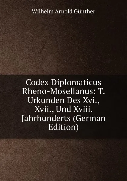 Обложка книги Codex Diplomaticus Rheno-Mosellanus: T. Urkunden Des Xvi., Xvii., Und Xviii. Jahrhunderts (German Edition), Wilhelm Arnold Günther