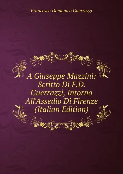 Обложка книги A Giuseppe Mazzini: Scritto Di F.D. Guerrazzi, Intorno All.Assedio Di Firenze (Italian Edition), Guerrazzi Francesco Domenico