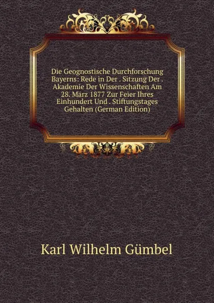 Обложка книги Die Geognostische Durchforschung Bayerns: Rede in Der . Sitzung Der . Akademie Der Wissenschaften Am 28. Marz 1877 Zur Feier Ihres Einhundert Und . Stiftungstages Gehalten (German Edition), Karl Wilhelm Gümbel