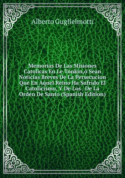 Обложка книги Memorias De Las Misiones Catolicas En Le Tonkin,o Sean Noticias Breves De La Persecucion Que En Aquel Reino Ha Sufrido El Catolicismo, Y De Los . De La Orden De Santo (Spanish Edition), Alberto Guglielmotti