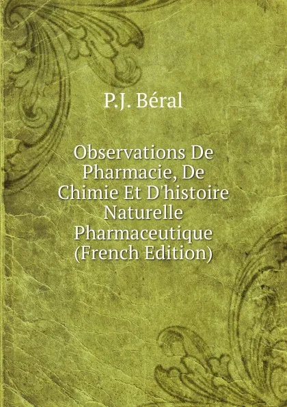 Обложка книги Observations De Pharmacie, De Chimie Et D.histoire Naturelle Pharmaceutique (French Edition), P.J. Béral