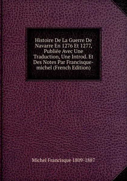 Обложка книги Histoire De La Guerre De Navarre En 1276 Et 1277, Publiee Avec Une Traduction, Une Introd. Et Des Notes Par Francisque-michel (French Edition), Michel Francisque