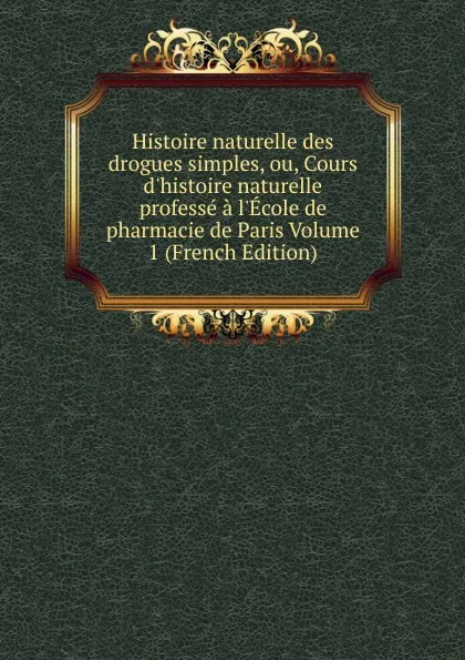 Обложка книги Histoire naturelle des drogues simples, ou, Cours d.histoire naturelle professe a l.Ecole de pharmacie de Paris Volume 1 (French Edition), 