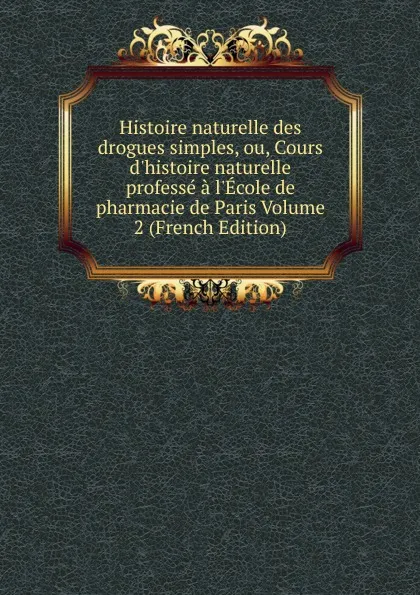 Обложка книги Histoire naturelle des drogues simples, ou, Cours d.histoire naturelle professe a l.Ecole de pharmacie de Paris Volume 2 (French Edition), 