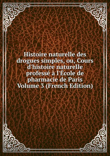 Обложка книги Histoire naturelle des drogues simples, ou, Cours d.histoire naturelle professe a l.Ecole de pharmacie de Paris Volume 3 (French Edition), 