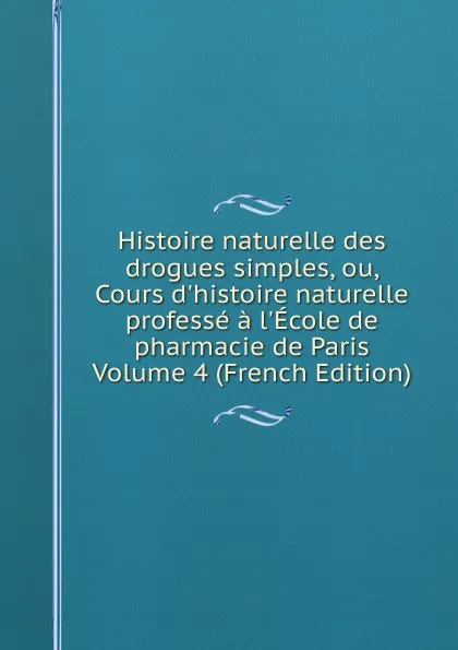 Обложка книги Histoire naturelle des drogues simples, ou, Cours d.histoire naturelle professe a l.Ecole de pharmacie de Paris Volume 4 (French Edition), 