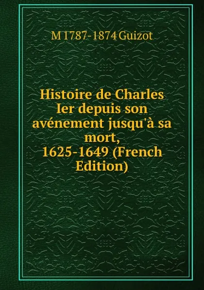 Обложка книги Histoire de Charles Ier depuis son avenement jusqu.a sa mort, 1625-1649 (French Edition), M. Guizot