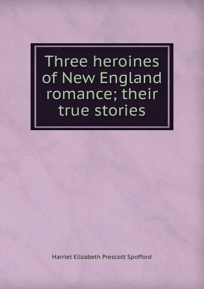 Обложка книги Three heroines of New England romance; their true stories, Harriet Elizabeth Prescott Spofford