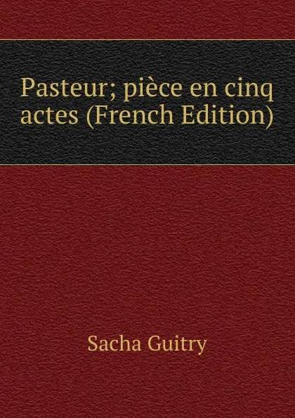 Обложка книги Pasteur; piece en cinq actes (French Edition), Sacha Guitry